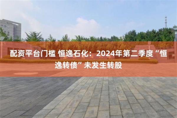 配资平台门槛 恒逸石化：2024年第二季度“恒逸转债”未发生转股