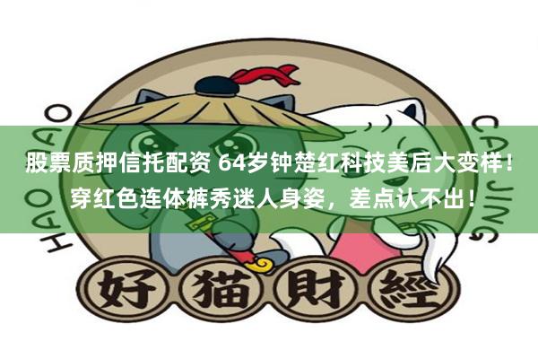 股票质押信托配资 64岁钟楚红科技美后大变样！ 穿红色连体裤秀迷人身姿，差点认不出！
