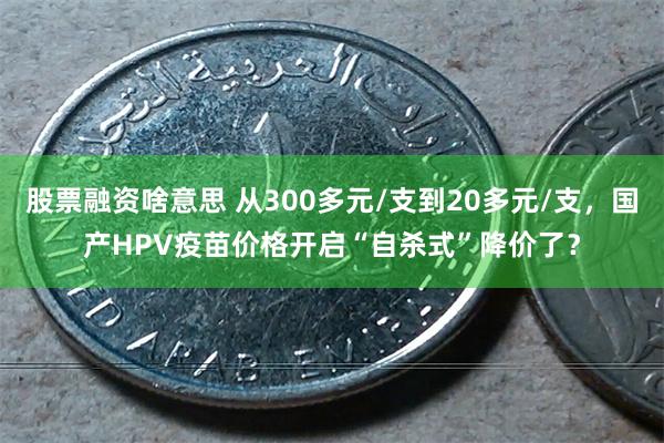 股票融资啥意思 从300多元/支到20多元/支，国产HPV疫苗价格开启“自杀式”降价了？