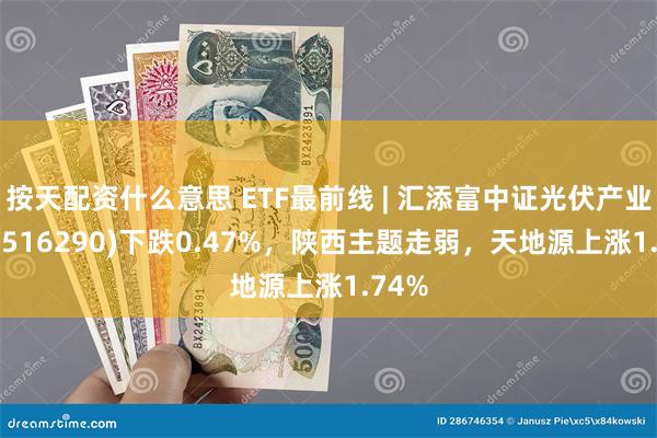 按天配资什么意思 ETF最前线 | 汇添富中证光伏产业ETF(516290)下跌0.47%，陕西主题走弱，天地源上涨1.74%