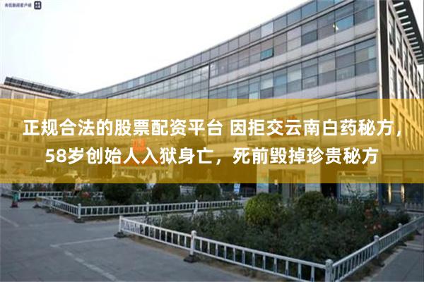 正规合法的股票配资平台 因拒交云南白药秘方，58岁创始人入狱身亡，死前毁掉珍贵秘方