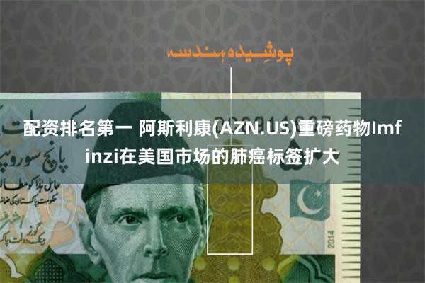 配资排名第一 阿斯利康(AZN.US)重磅药物Imfinzi在美国市场的肺癌标签扩大