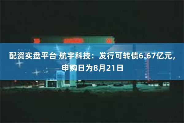 配资实盘平台 航宇科技：发行可转债6.67亿元，申购日为8月21日