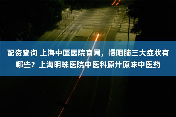 配资查询 上海中医医院官网，慢阻肺三大症状有哪些？上海明珠医院中医科原汁原味中医药