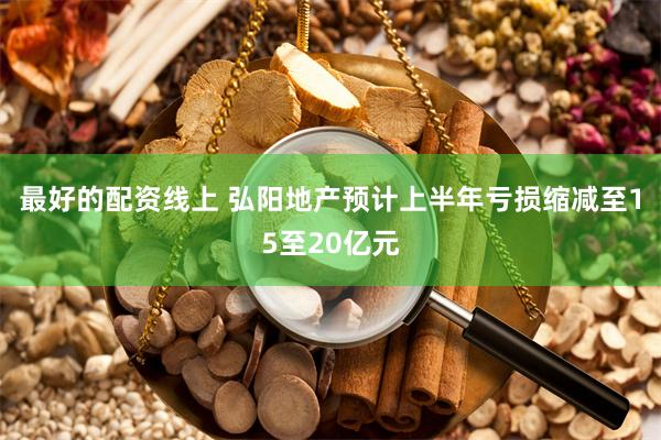 最好的配资线上 弘阳地产预计上半年亏损缩减至15至20亿元
