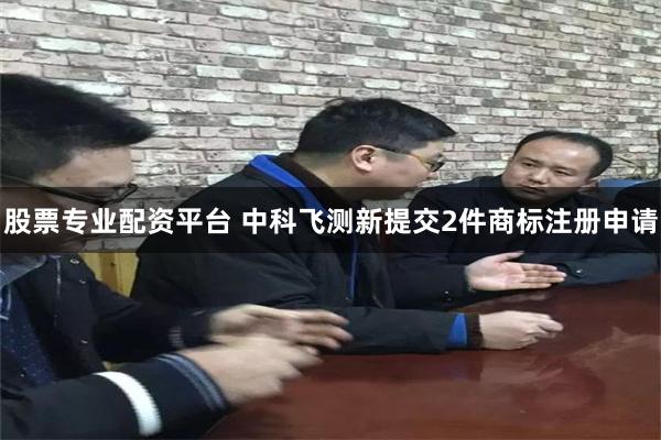 股票专业配资平台 中科飞测新提交2件商标注册申请