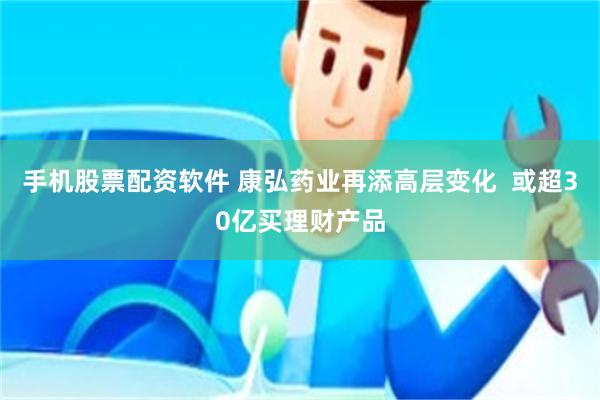 手机股票配资软件 康弘药业再添高层变化  或超30亿买理财产品