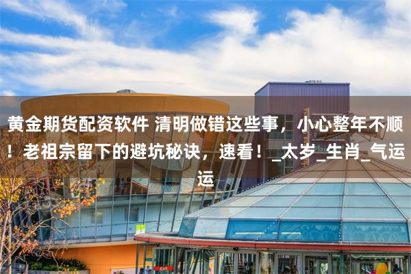 黄金期货配资软件 清明做错这些事，小心整年不顺！老祖宗留下的避坑秘诀，速看！_太岁_生肖_气运