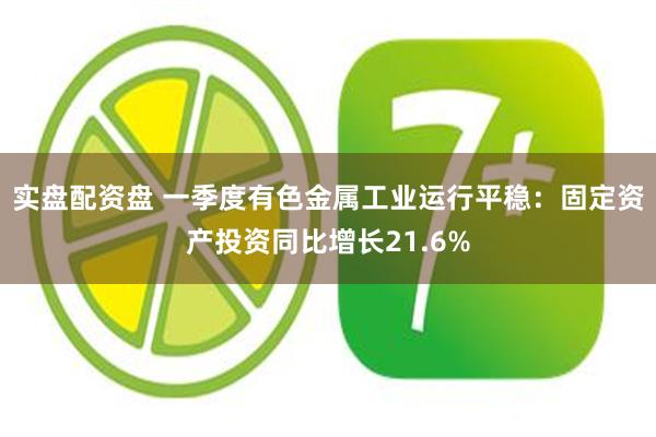 实盘配资盘 一季度有色金属工业运行平稳：固定资产投资同比增长21.6%