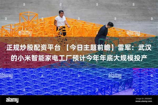 正规炒股配资平台 【今日主题前瞻】雷军：武汉的小米智能家电工厂预计今年年底大规模投产