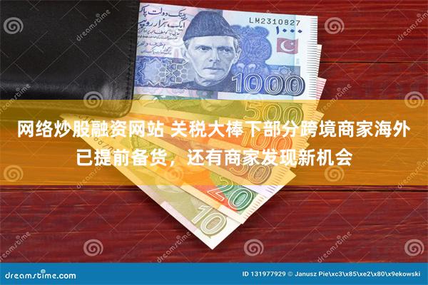 网络炒股融资网站 关税大棒下部分跨境商家海外已提前备货，还有商家发现新机会
