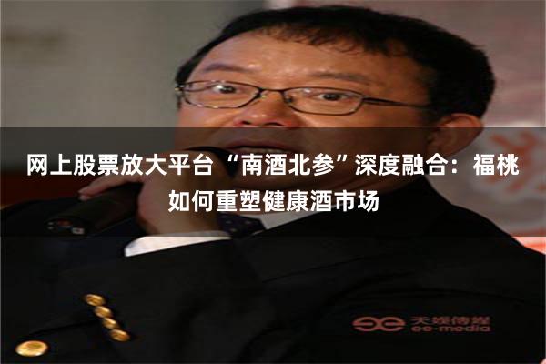 网上股票放大平台 “南酒北参”深度融合：福桃如何重塑健康酒市场