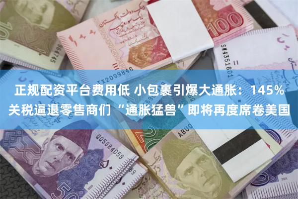 正规配资平台费用低 小包裹引爆大通胀：145%关税逼退零售商们 “通胀猛兽”即将再度席卷美国