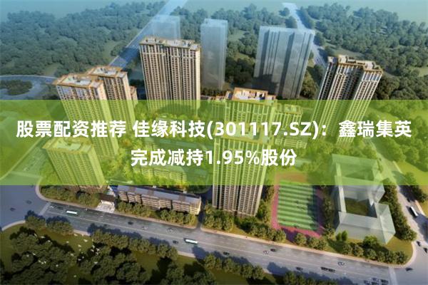 股票配资推荐 佳缘科技(301117.SZ)：鑫瑞集英完成减持1.95%股份
