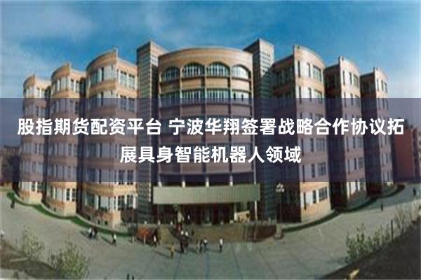 股指期货配资平台 宁波华翔签署战略合作协议拓展具身智能机器人领域