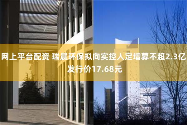 网上平台配资 瑞晨环保拟向实控人定增募不超2.3亿 发行价17.68元
