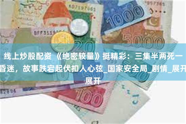 线上炒股配资 《绝密较量》挺精彩：三集半两死一昏迷，故事跌宕起伏扣人心弦_国家安全局_剧情_展开