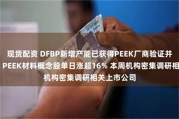 现货配资 DFBP新增产能已获得PEEK厂商验证并已批量供货 PEEK材料概念股单日涨超16% 本周机构密集调研相关上市公司