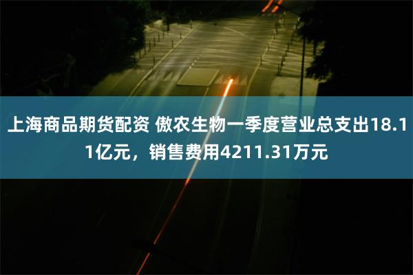 上海商品期货配资 傲农生物一季度营业总支出18.11亿元，销售费用4211.31万元