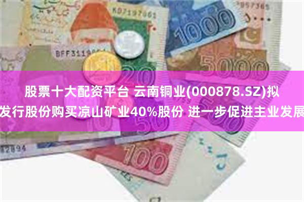 股票十大配资平台 云南铜业(000878.SZ)拟发行股份购买凉山矿业40%股份 进一步促进主业发展