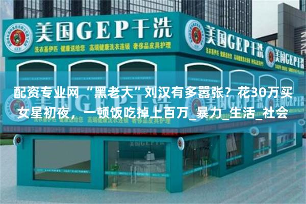 配资专业网 “黑老大”刘汉有多嚣张？花30万买女星初夜，一顿饭吃掉上百万_暴力_生活_社会
