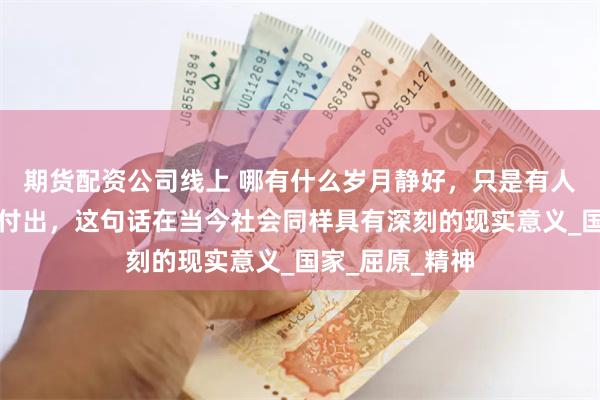 期货配资公司线上 哪有什么岁月静好，只是有人默然代替我们付出，这句话在当今社会同样具有深刻的现实意义_国家_屈原_精神