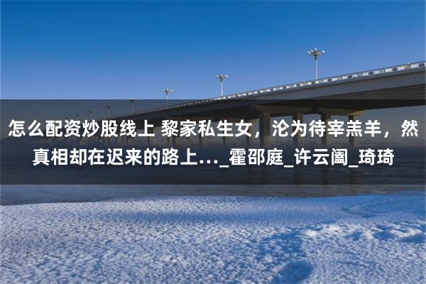 怎么配资炒股线上 黎家私生女，沦为待宰羔羊，然真相却在迟来的路上…_霍邵庭_许云阖_琦琦