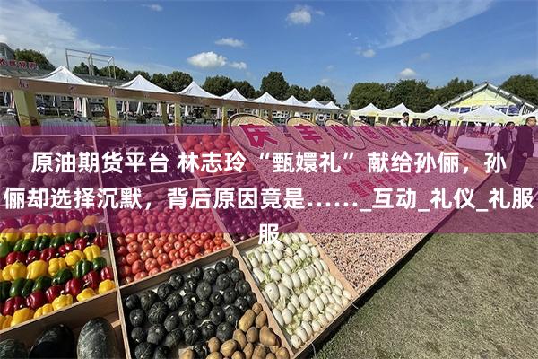 原油期货平台 林志玲 “甄嬛礼” 献给孙俪，孙俪却选择沉默，背后原因竟是……_互动_礼仪_礼服