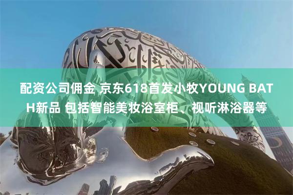 配资公司佣金 京东618首发小牧YOUNG BATH新品 包括智能美妆浴室柜、视听淋浴器等