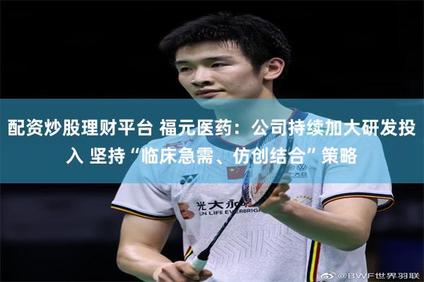 配资炒股理财平台 福元医药：公司持续加大研发投入 坚持“临床急需、仿创结合”策略