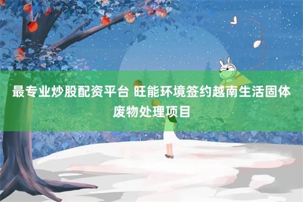 最专业炒股配资平台 旺能环境签约越南生活固体废物处理项目