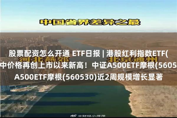 股票配资怎么开通 ETF日报 | 港股红利指数ETF(513630)逆市收涨，盘中价格再创上市以来新高！中证A500ETF摩根(560530)近2周规模增长显著