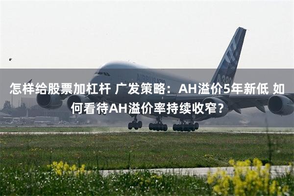 怎样给股票加杠杆 广发策略：AH溢价5年新低 如何看待AH溢价率持续收窄？