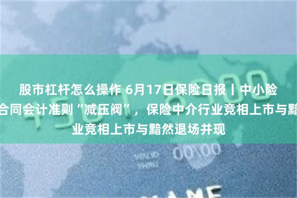 股市杠杆怎么操作 6月17日保险日报丨中小险企获新保险合同会计准则“减压阀”，保险中介行业竞相上市与黯然退场并现