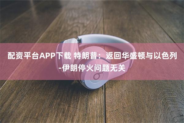 配资平台APP下载 特朗普：返回华盛顿与以色列-伊朗停火问题无关