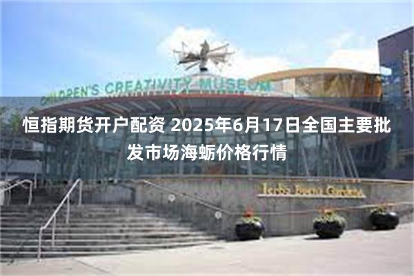 恒指期货开户配资 2025年6月17日全国主要批发市场海蛎价格行情