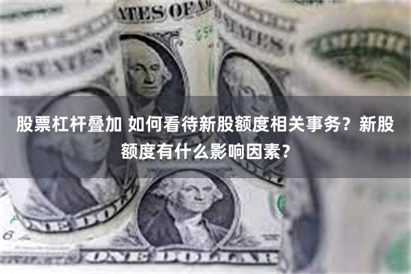 股票杠杆叠加 如何看待新股额度相关事务？新股额度有什么影响因素？
