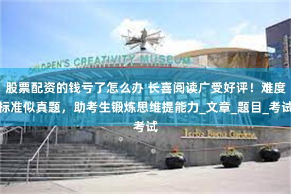 股票配资的钱亏了怎么办 长喜阅读广受好评！难度标准似真题，助考生锻炼思维提能力_文章_题目_考试