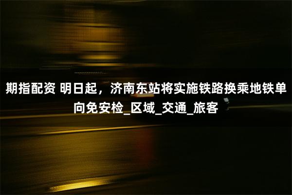 期指配资 明日起，济南东站将实施铁路换乘地铁单向免安检_区域_交通_旅客