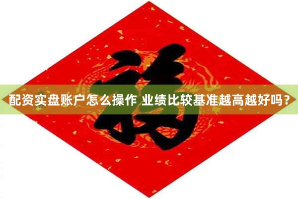 配资实盘账户怎么操作 业绩比较基准越高越好吗？