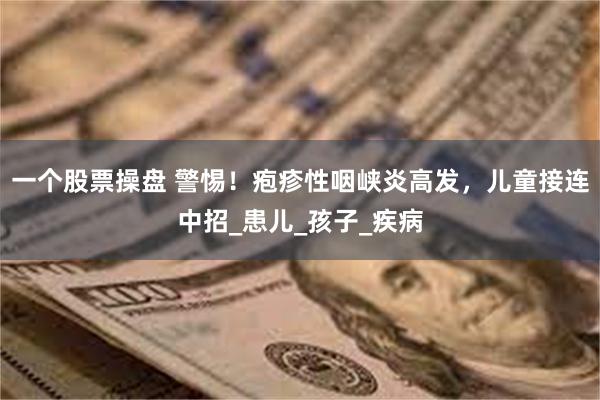 一个股票操盘 警惕！疱疹性咽峡炎高发，儿童接连中招_患儿_孩子_疾病