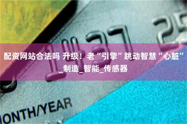 配资网站合法吗 升级！老“引擎”跳动智慧“心脏”_制造_智能_传感器