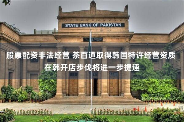 股票配资非法经营 茶百道取得韩国特许经营资质 在韩开店步伐将进一步提速