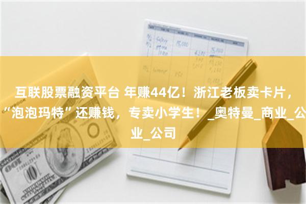 互联股票融资平台 年赚44亿！浙江老板卖卡片，比“泡泡玛特”还赚钱，专卖小学生！_奥特曼_商业_公司