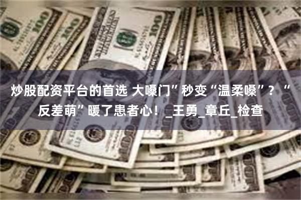 炒股配资平台的首选 大嗓门”秒变“温柔嗓”？“反差萌”暖了患者心！_王勇_章丘_检查