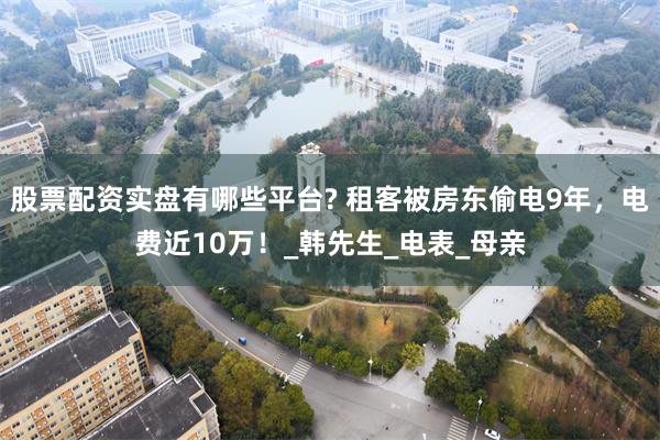 股票配资实盘有哪些平台? 租客被房东偷电9年，电费近10万！_韩先生_电表_母亲