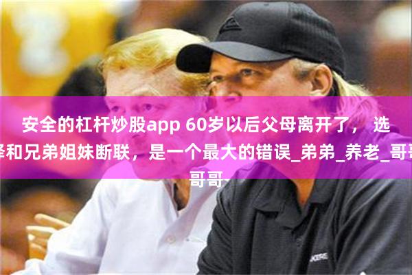 安全的杠杆炒股app 60岁以后父母离开了， 选择和兄弟姐妹断联，是一个最大的错误_弟弟_养老_哥哥