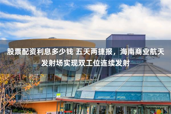 股票配资利息多少钱 五天两捷报，海南商业航天发射场实现双工位连续发射