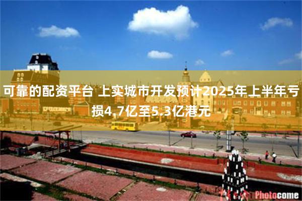 可靠的配资平台 上实城市开发预计2025年上半年亏损4.7亿至5.3亿港元