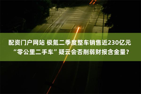 配资门户网站 极氪二季度整车销售近230亿元 “零公里二手车”疑云会否削弱财报含金量？
